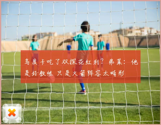 乌度卡吃了双探花红利？弗莱：他是好教练 只是火箭阵容太畸形