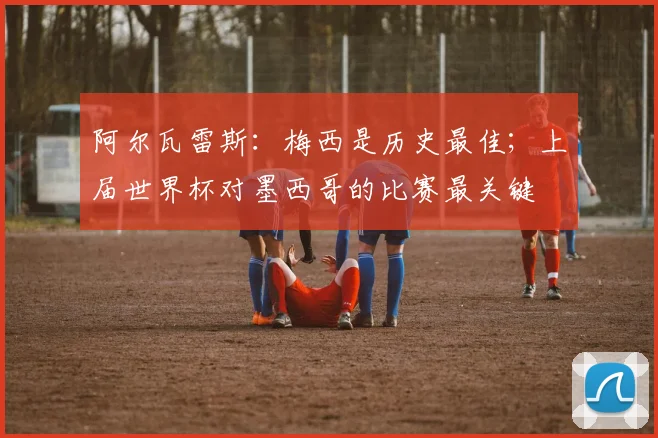 阿尔瓦雷斯：梅西是历史最佳；上届世界杯对墨西哥的比赛最关键
