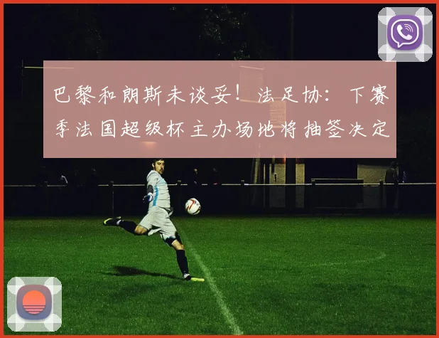 巴黎和朗斯未谈妥！法足协：下赛季法国超级杯主办场地将抽签决定