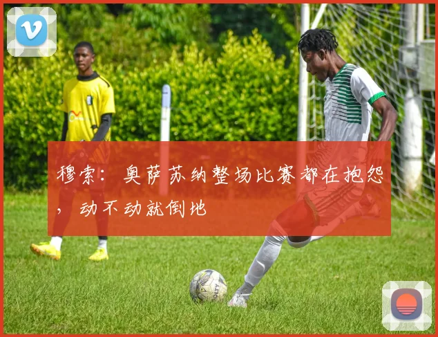 穆索：奥萨苏纳整场比赛都在抱怨，动不动就倒地